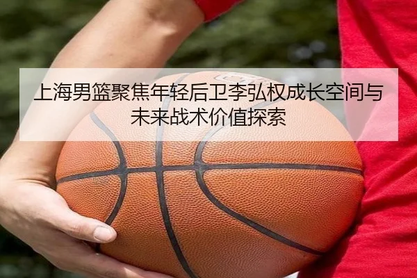 上海男篮聚焦年轻后卫李弘权成长空间与未来战术价值探索