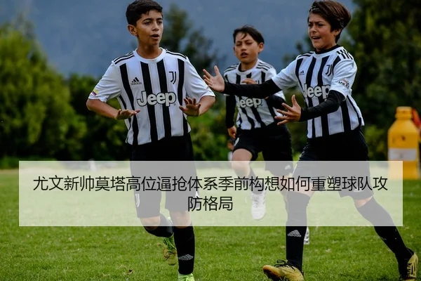 尤文新帅莫塔高位逼抢体系季前构想如何重塑球队攻防格局