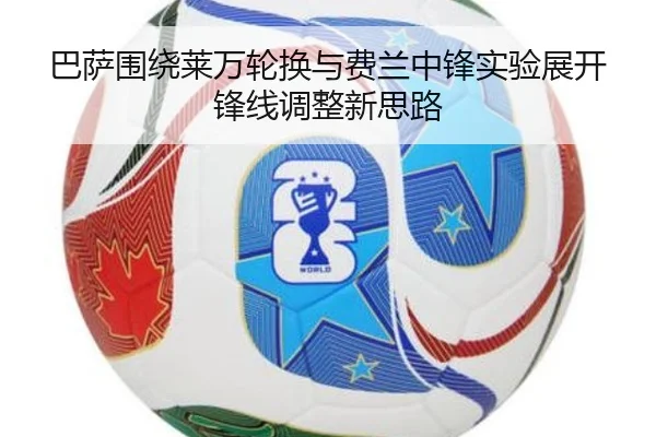 巴萨围绕莱万轮换与费兰中锋实验展开锋线调整新思路