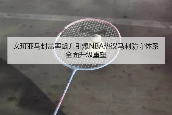 文班亚马封盖率飙升引爆NBA热议马刺防守体系全面升级重塑
