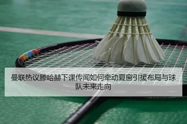 曼联热议滕哈赫下课传闻如何牵动夏窗引援布局与球队未来走向