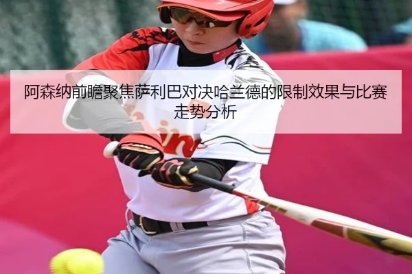 阿森纳前瞻聚焦萨利巴对决哈兰德的限制效果与比赛走势分析