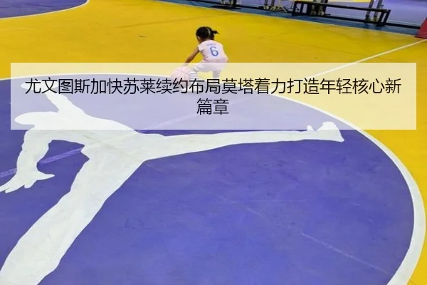 尤文图斯加快苏莱续约布局莫塔着力打造年轻核心新篇章