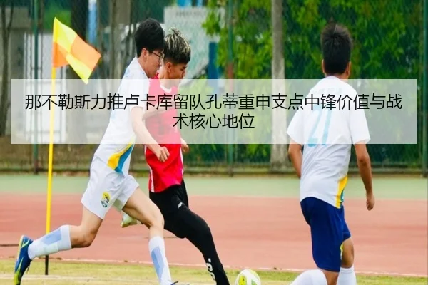 那不勒斯力推卢卡库留队孔蒂重申支点中锋价值与战术核心地位