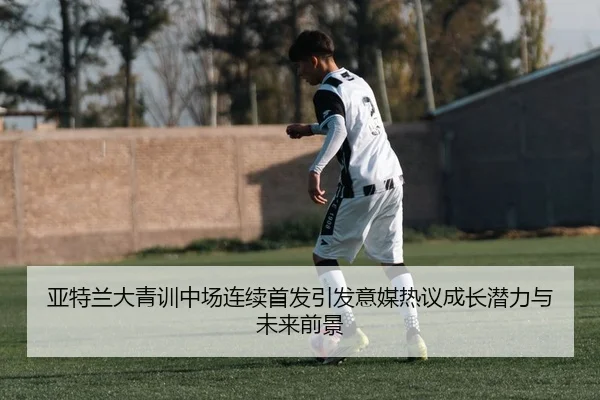 亚特兰大青训中场连续首发引发意媒热议成长潜力与未来前景